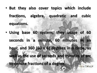 • But they also cover topics which include
fractions,

algebra,

quadratic

and

cubic

equations.
• Using base 60 system, they usage of 60
seconds in a minute, 60 minutes in an
hour, and 360 (60 x 6) degrees in a circle, as
well as the use of seconds and minutes of arc
to denote fractions of a degree.

 