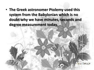 • The Greek astronomer Ptolemy used this
system from the Babylonian which is no
doubt why we have minutes, seconds and
degree measurement today.

 