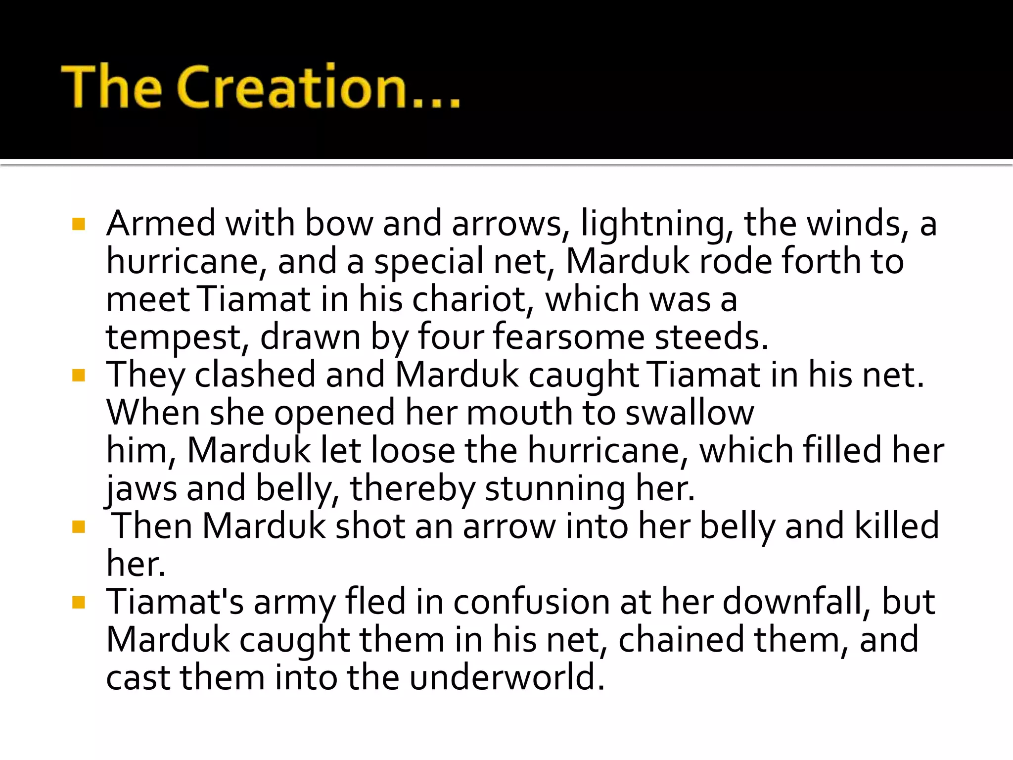 Armed with bow and arrows, lightning, the winds, a
hurricane, and a special net, Marduk rode forth to
meetTiamat in his chariot, which was a
tempest, drawn by four fearsome steeds.
 They clashed and Marduk caughtTiamat in his net.
When she opened her mouth to swallow
him, Marduk let loose the hurricane, which filled her
jaws and belly, thereby stunning her.
 Then Marduk shot an arrow into her belly and killed
her.
 Tiamat's army fled in confusion at her downfall, but
Marduk caught them in his net, chained them, and
cast them into the underworld.
 