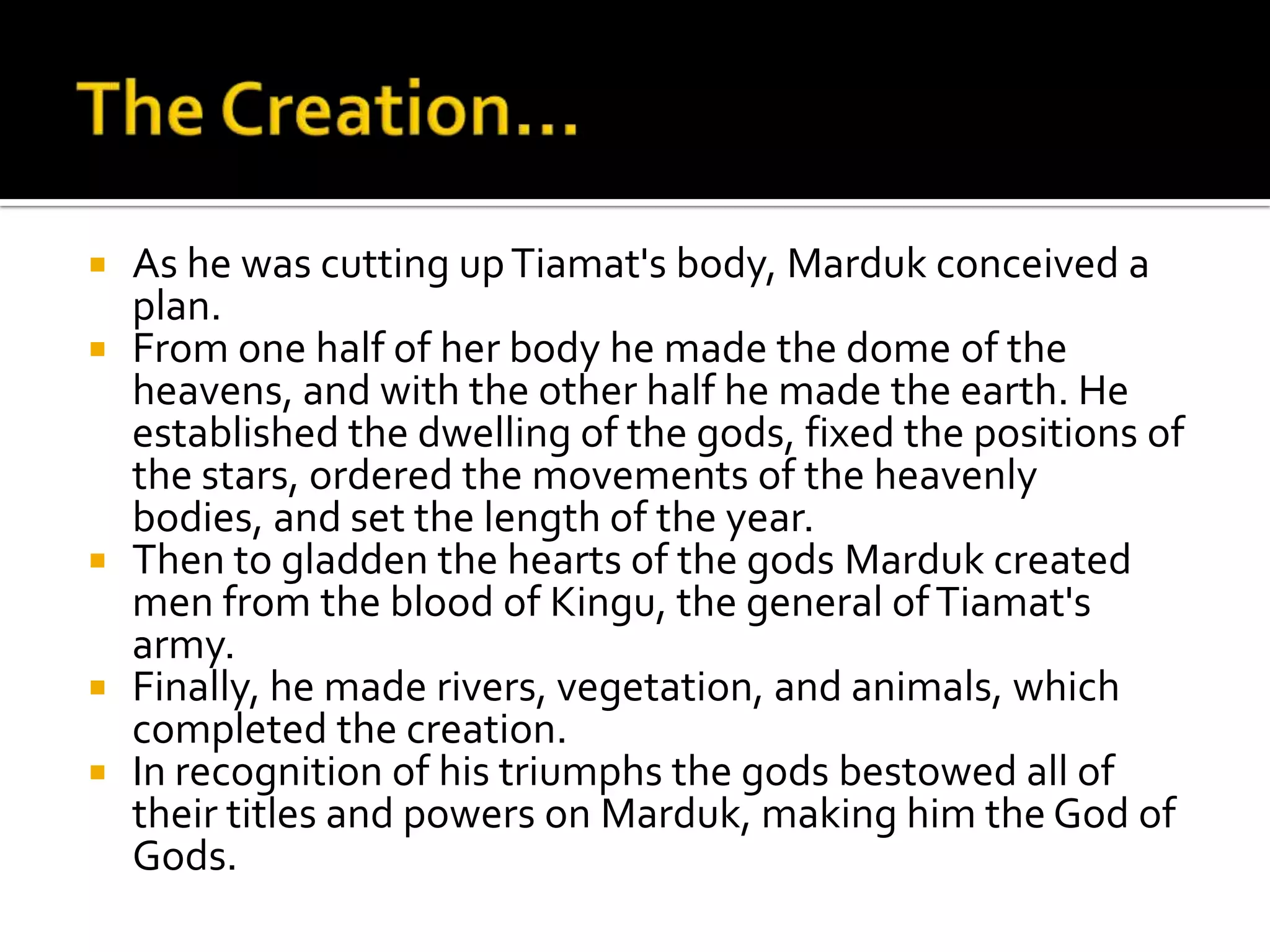  As he was cutting upTiamat's body, Marduk conceived a
plan.
 From one half of her body he made the dome of the
heavens, and with the other half he made the earth. He
established the dwelling of the gods, fixed the positions of
the stars, ordered the movements of the heavenly
bodies, and set the length of the year.
 Then to gladden the hearts of the gods Marduk created
men from the blood of Kingu, the general ofTiamat's
army.
 Finally, he made rivers, vegetation, and animals, which
completed the creation.
 In recognition of his triumphs the gods bestowed all of
their titles and powers on Marduk, making him the God of
Gods.
 