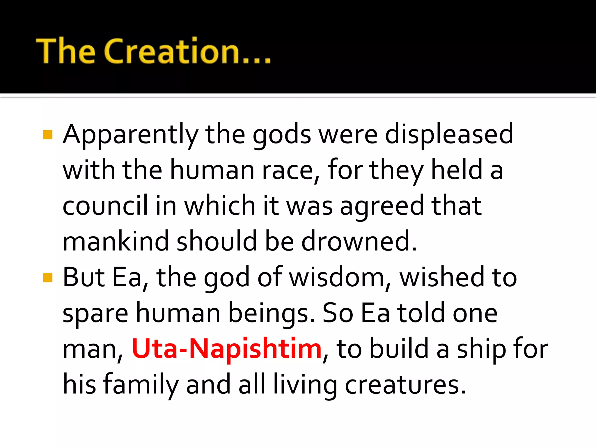  Apparently the gods were displeased
with the human race, for they held a
council in which it was agreed that
mankind should be drowned.
 But Ea, the god of wisdom, wished to
spare human beings. So Ea told one
man, Uta-Napishtim, to build a ship for
his family and all living creatures.
 