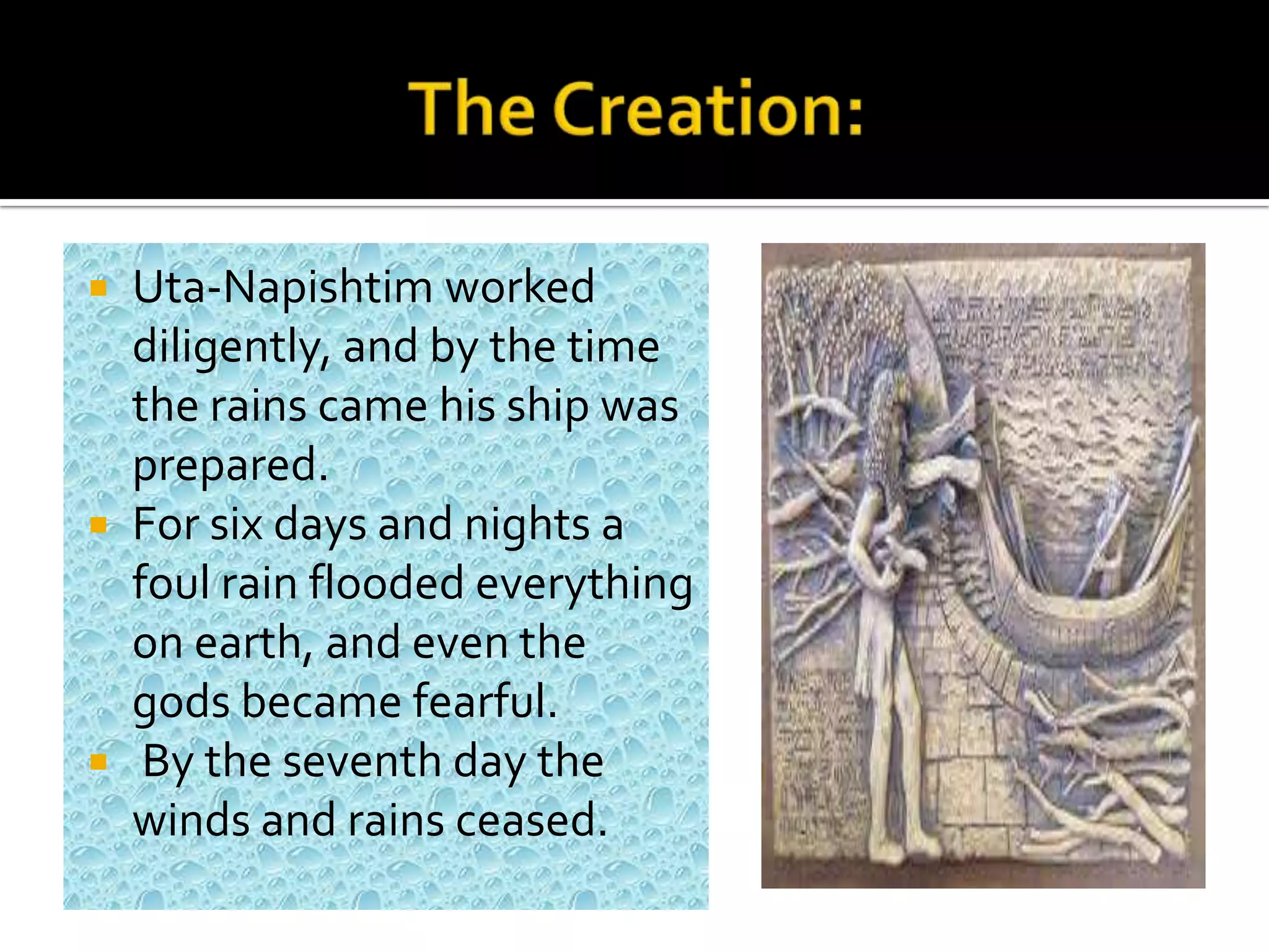  Uta-Napishtim worked
diligently, and by the time
the rains came his ship was
prepared.
 For six days and nights a
foul rain flooded everything
on earth, and even the
gods became fearful.
 By the seventh day the
winds and rains ceased.
 