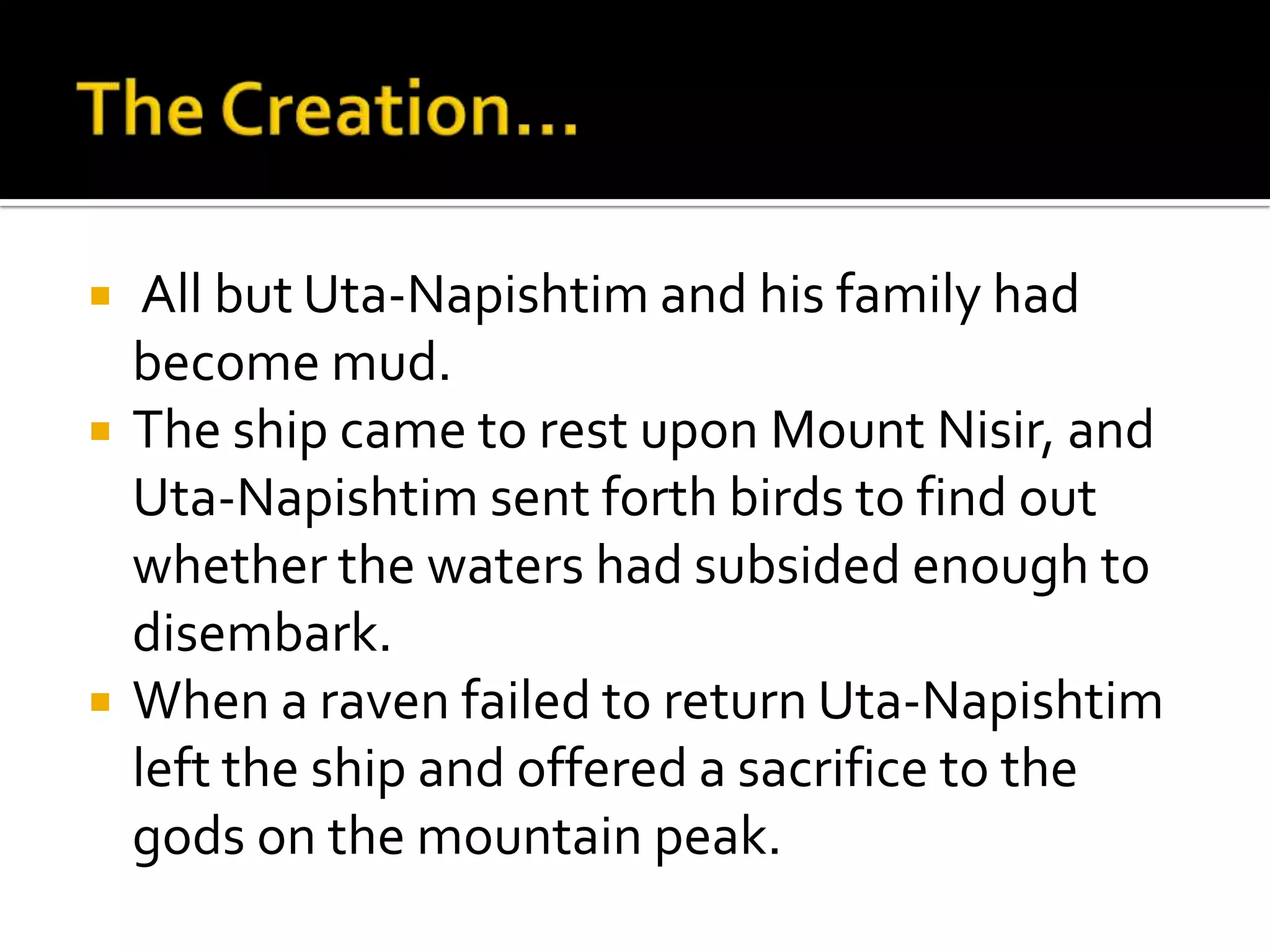  All but Uta-Napishtim and his family had
become mud.
 The ship came to rest upon Mount Nisir, and
Uta-Napishtim sent forth birds to find out
whether the waters had subsided enough to
disembark.
 When a raven failed to return Uta-Napishtim
left the ship and offered a sacrifice to the
gods on the mountain peak.
 