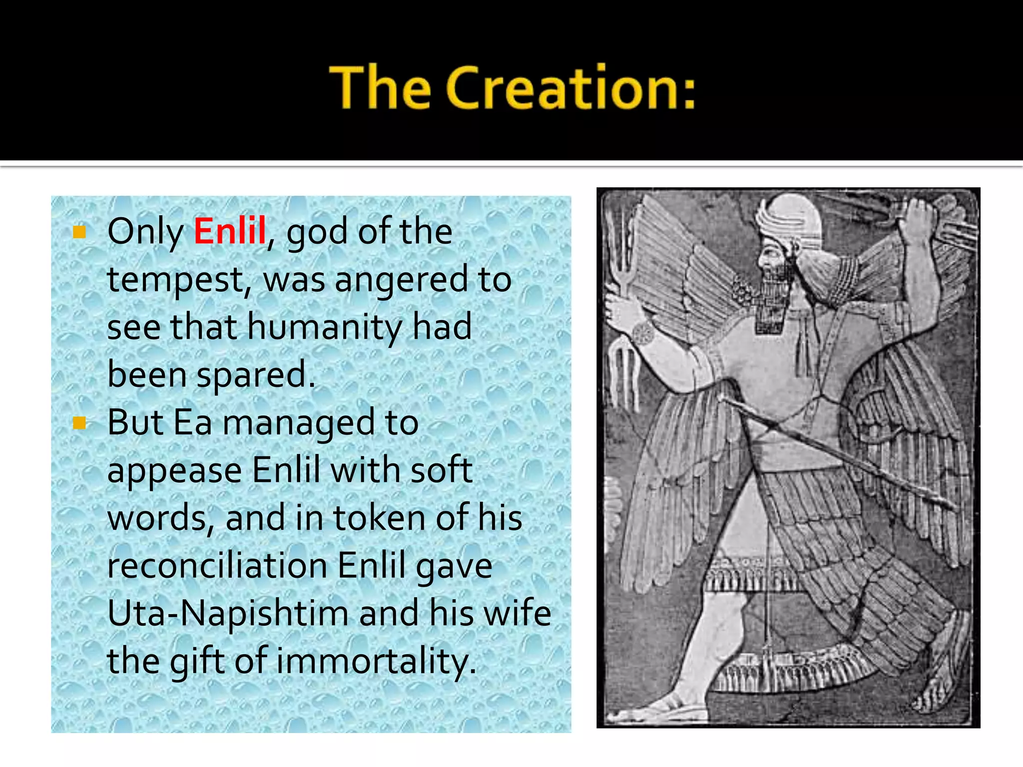  Only Enlil, god of the
tempest, was angered to
see that humanity had
been spared.
 But Ea managed to
appease Enlil with soft
words, and in token of his
reconciliation Enlil gave
Uta-Napishtim and his wife
the gift of immortality.
 