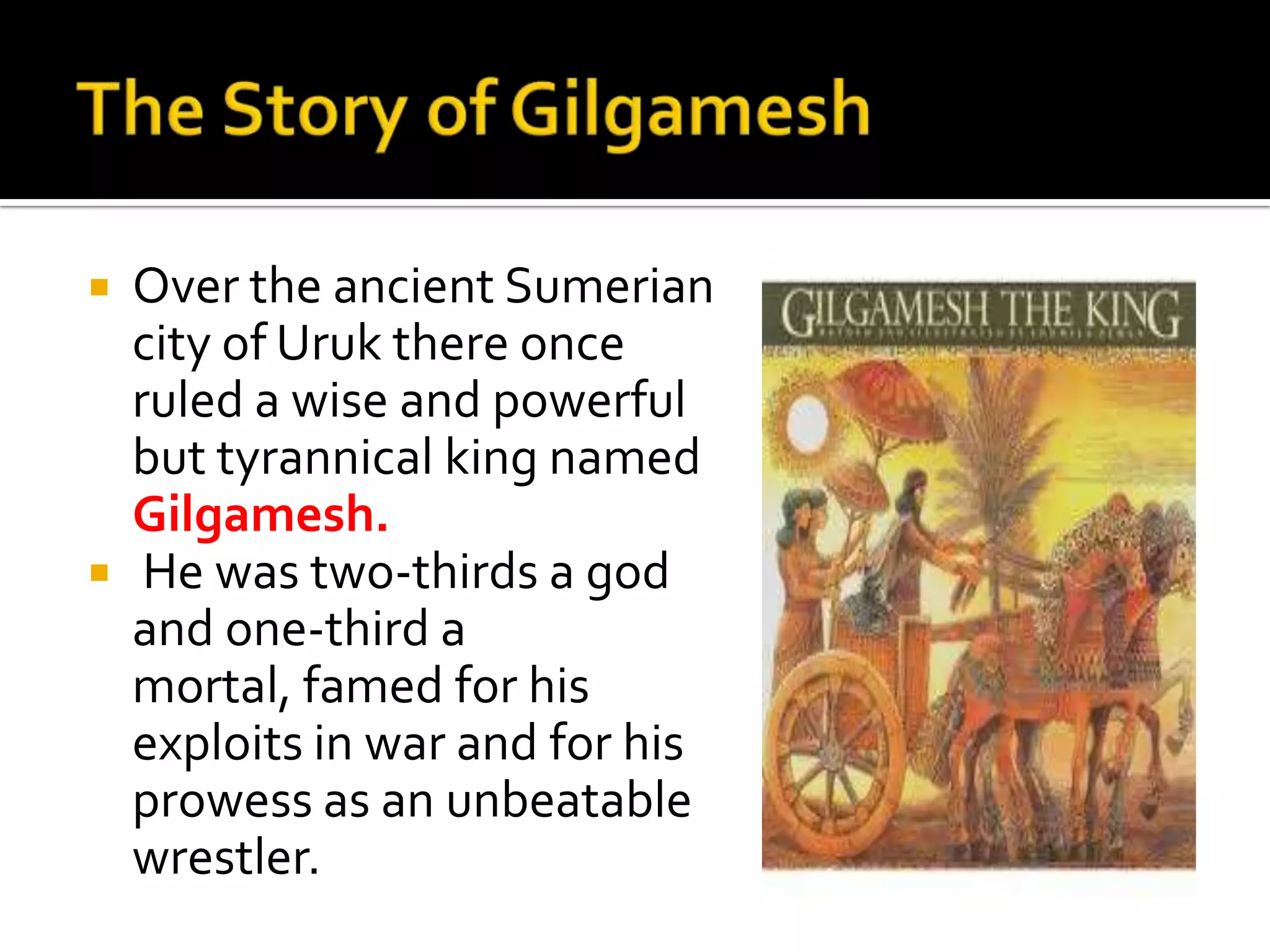 Over the ancient Sumerian
city of Uruk there once
ruled a wise and powerful
but tyrannical king named
Gilgamesh.
 He was two-thirds a god
and one-third a
mortal, famed for his
exploits in war and for his
prowess as an unbeatable
wrestler.
 