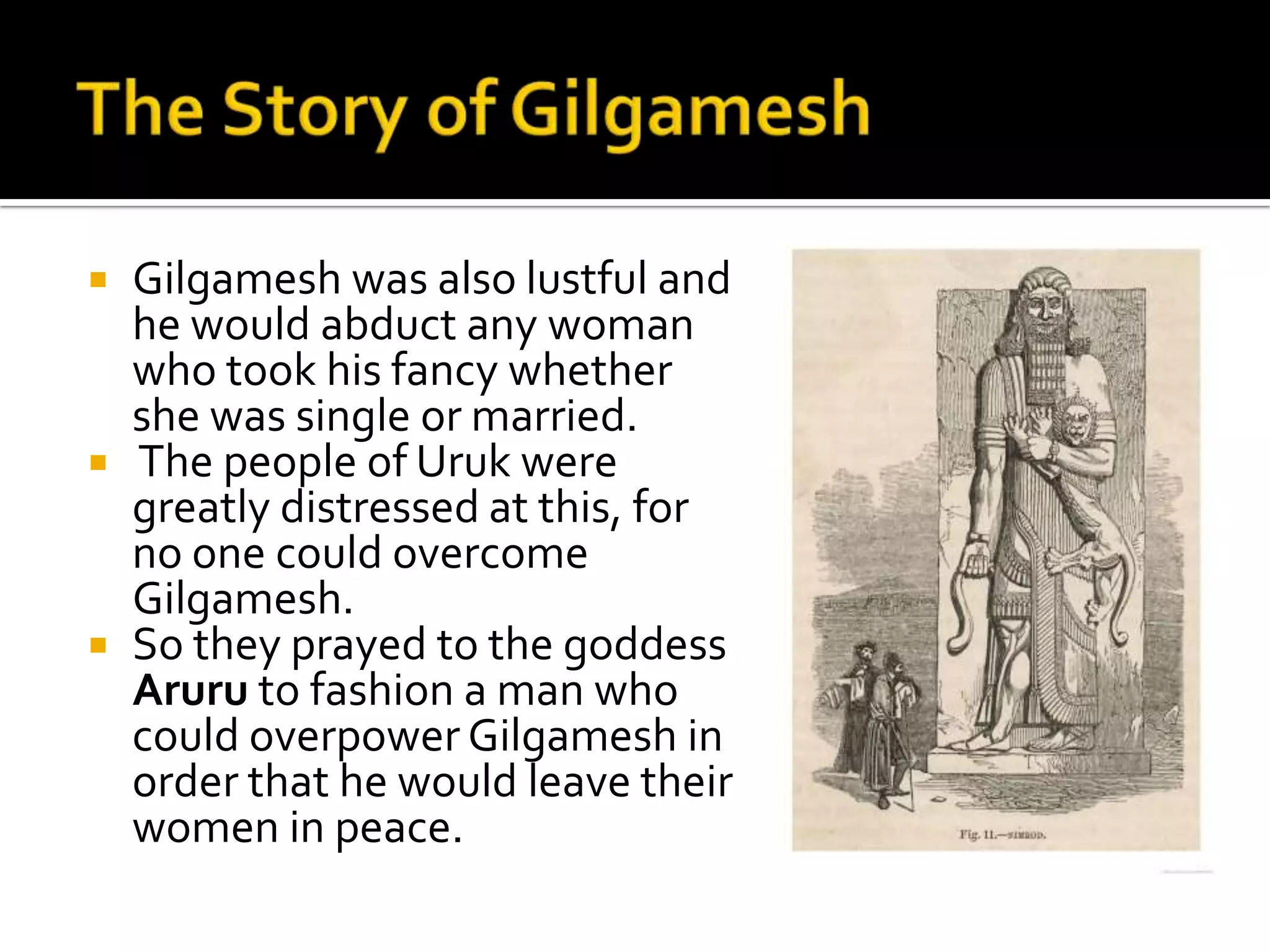  Gilgamesh was also lustful and
he would abduct any woman
who took his fancy whether
she was single or married.
 The people of Uruk were
greatly distressed at this, for
no one could overcome
Gilgamesh.
 So they prayed to the goddess
Aruru to fashion a man who
could overpower Gilgamesh in
order that he would leave their
women in peace.
 