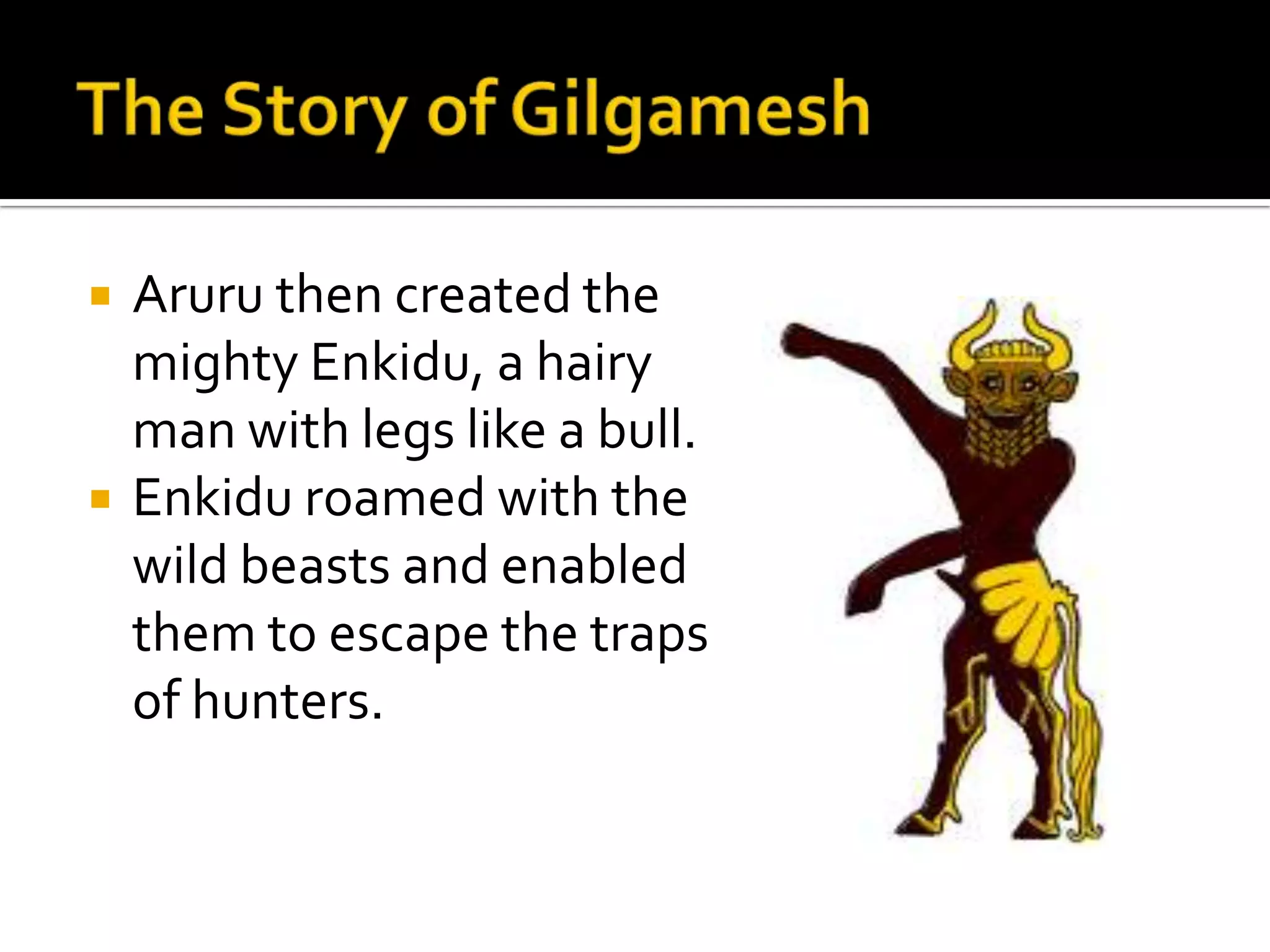  Aruru then created the
mighty Enkidu, a hairy
man with legs like a bull.
 Enkidu roamed with the
wild beasts and enabled
them to escape the traps
of hunters.
 