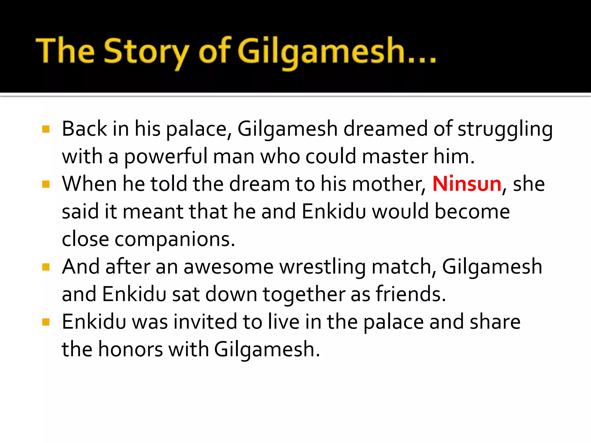  Back in his palace, Gilgamesh dreamed of struggling
with a powerful man who could master him.
 When he told the dream to his mother, Ninsun, she
said it meant that he and Enkidu would become
close companions.
 And after an awesome wrestling match, Gilgamesh
and Enkidu sat down together as friends.
 Enkidu was invited to live in the palace and share
the honors with Gilgamesh.
 