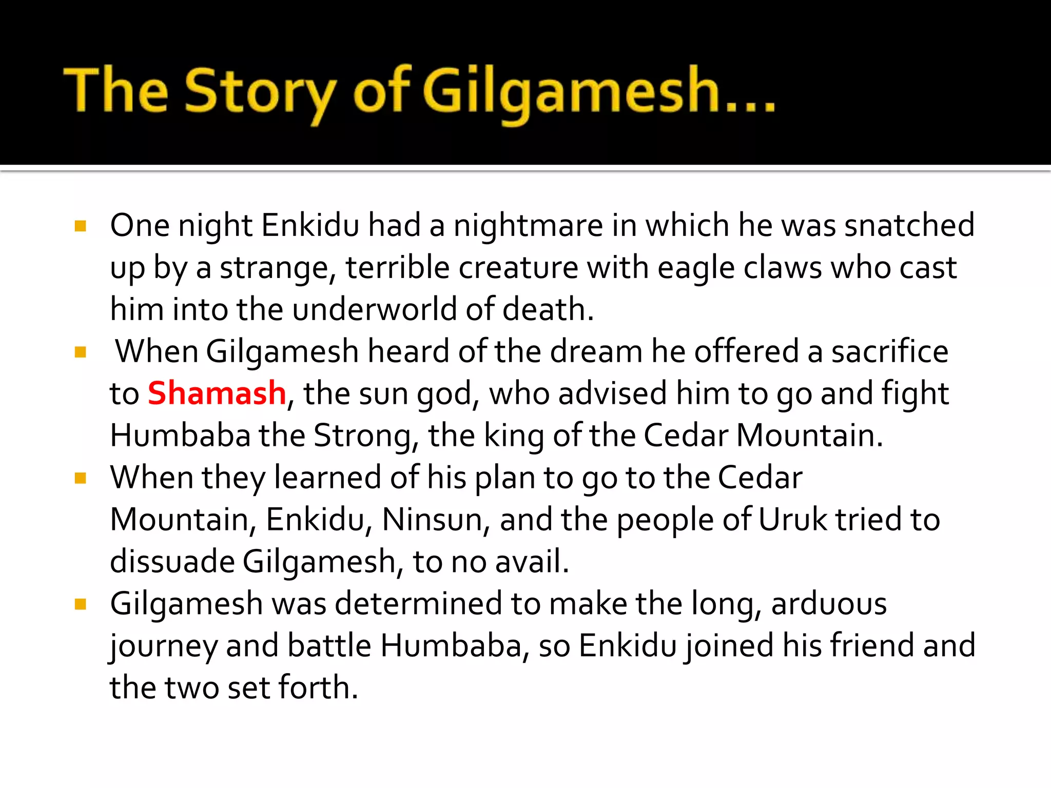  One night Enkidu had a nightmare in which he was snatched
up by a strange, terrible creature with eagle claws who cast
him into the underworld of death.
 When Gilgamesh heard of the dream he offered a sacrifice
to Shamash, the sun god, who advised him to go and fight
Humbaba the Strong, the king of the Cedar Mountain.
 When they learned of his plan to go to the Cedar
Mountain, Enkidu, Ninsun, and the people of Uruk tried to
dissuade Gilgamesh, to no avail.
 Gilgamesh was determined to make the long, arduous
journey and battle Humbaba, so Enkidu joined his friend and
the two set forth.
 
