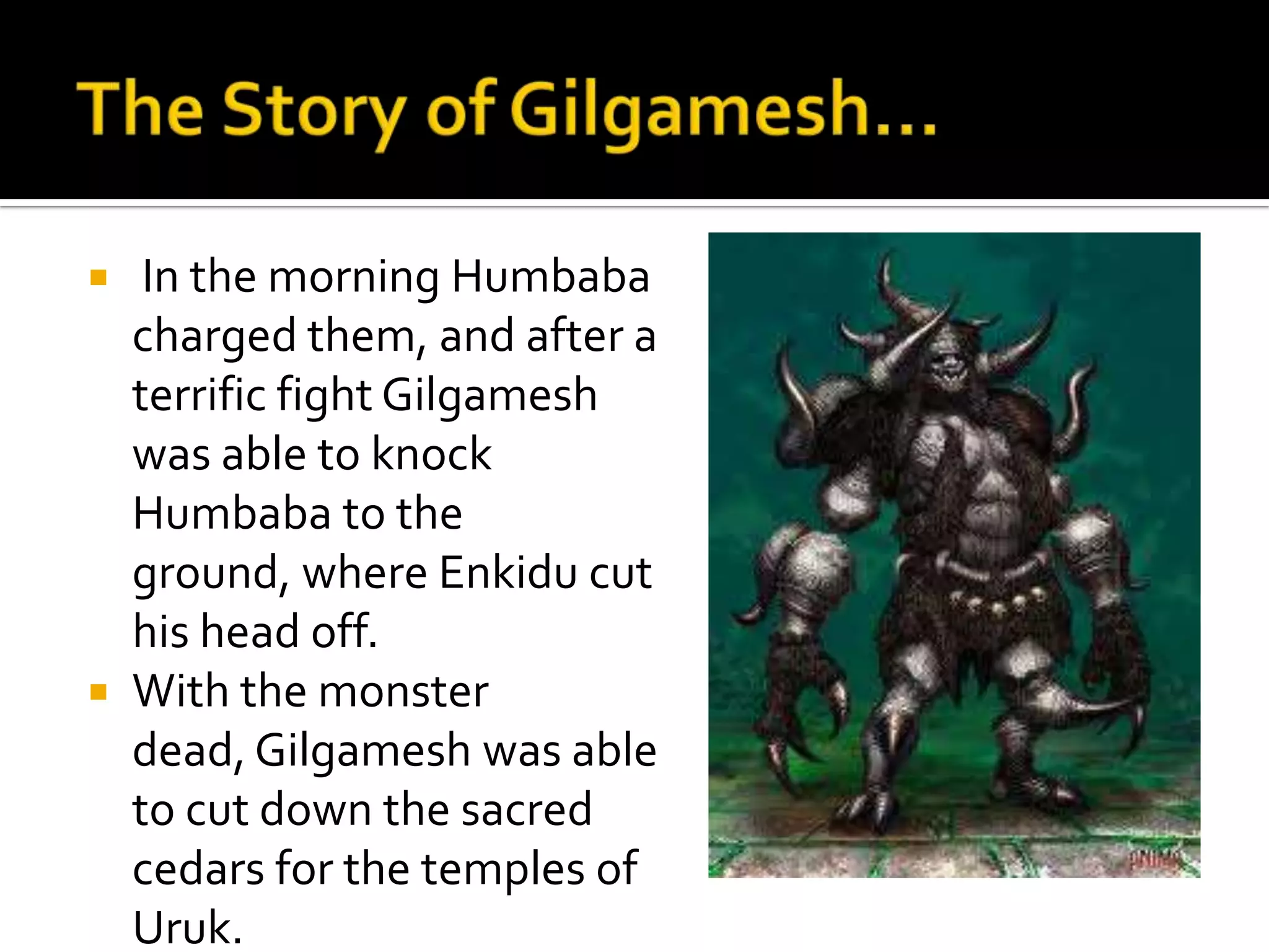  In the morning Humbaba
charged them, and after a
terrific fight Gilgamesh
was able to knock
Humbaba to the
ground, where Enkidu cut
his head off.
 With the monster
dead, Gilgamesh was able
to cut down the sacred
cedars for the temples of
Uruk.
 