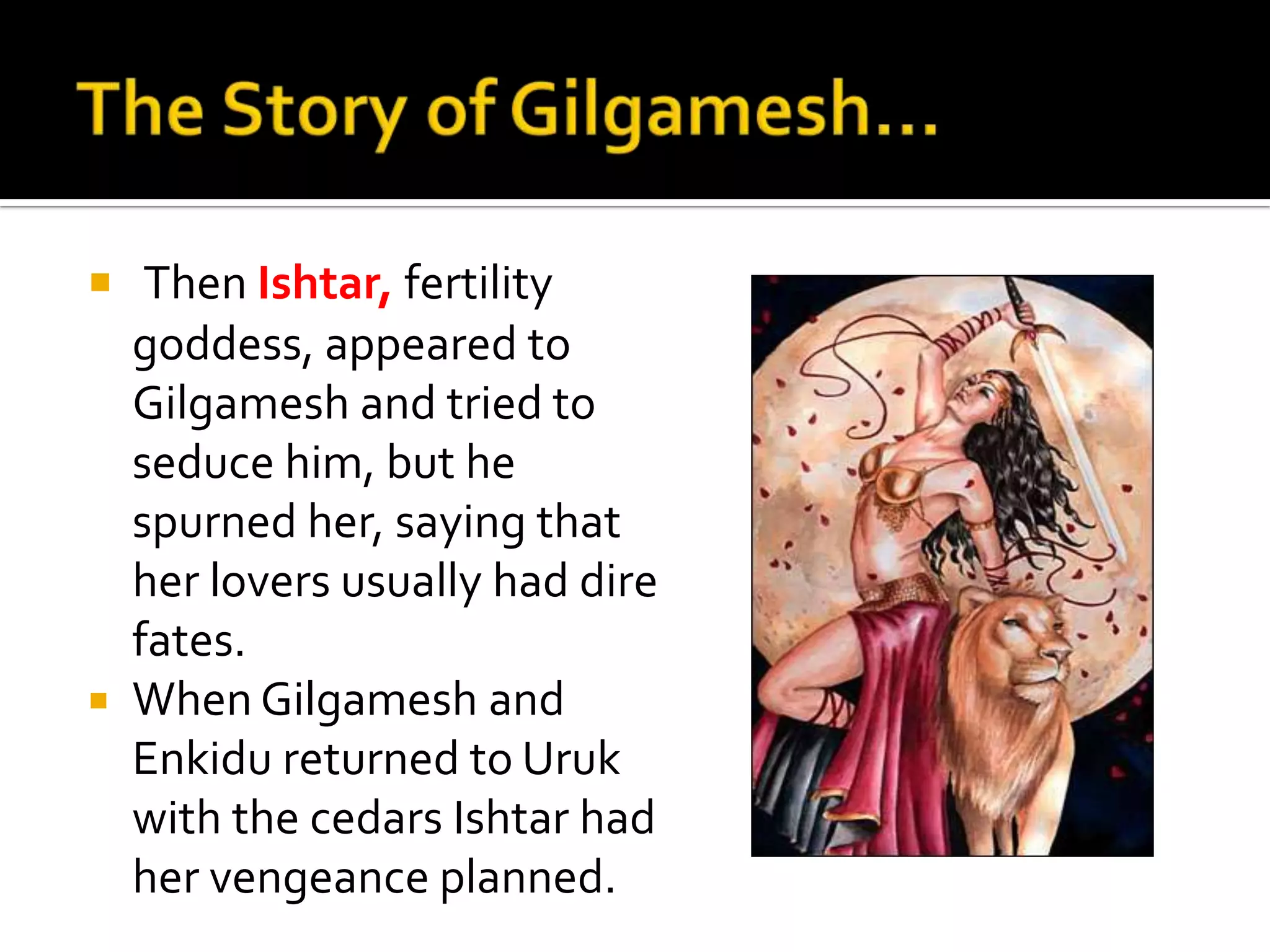  Then Ishtar, fertility
goddess, appeared to
Gilgamesh and tried to
seduce him, but he
spurned her, saying that
her lovers usually had dire
fates.
 When Gilgamesh and
Enkidu returned to Uruk
with the cedars Ishtar had
her vengeance planned.
 