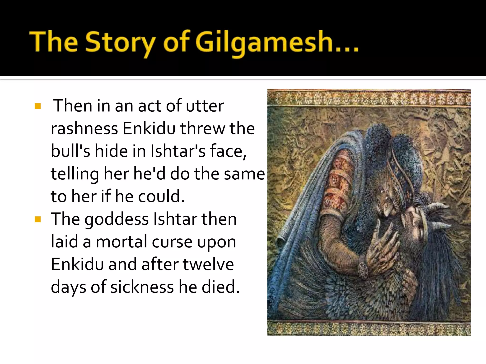  Then in an act of utter
rashness Enkidu threw the
bull's hide in Ishtar's face,
telling her he'd do the same
to her if he could.
 The goddess Ishtar then
laid a mortal curse upon
Enkidu and after twelve
days of sickness he died.
 