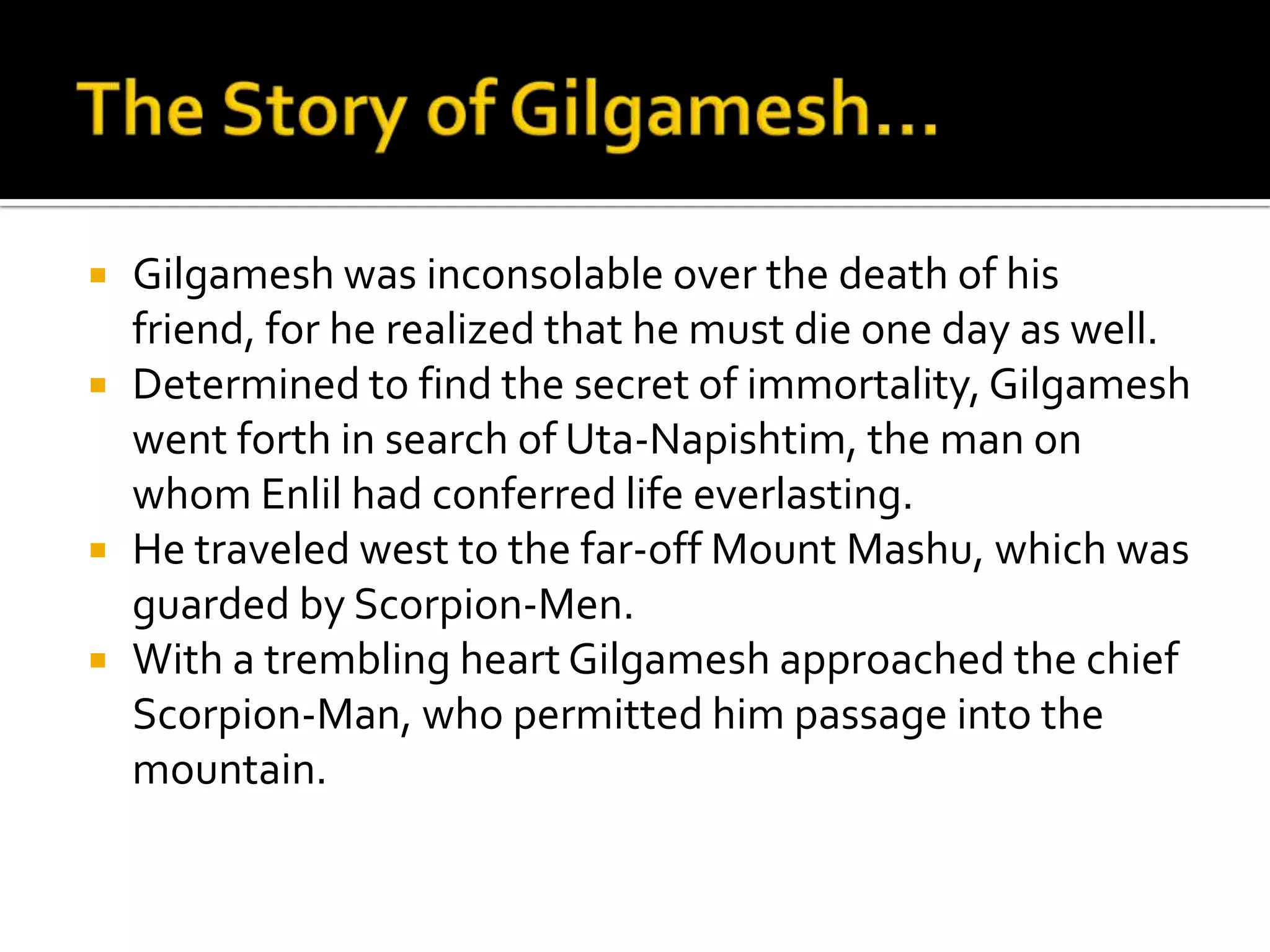  Gilgamesh was inconsolable over the death of his
friend, for he realized that he must die one day as well.
 Determined to find the secret of immortality, Gilgamesh
went forth in search of Uta-Napishtim, the man on
whom Enlil had conferred life everlasting.
 He traveled west to the far-off Mount Mashu, which was
guarded by Scorpion-Men.
 With a trembling heart Gilgamesh approached the chief
Scorpion-Man, who permitted him passage into the
mountain.
 
