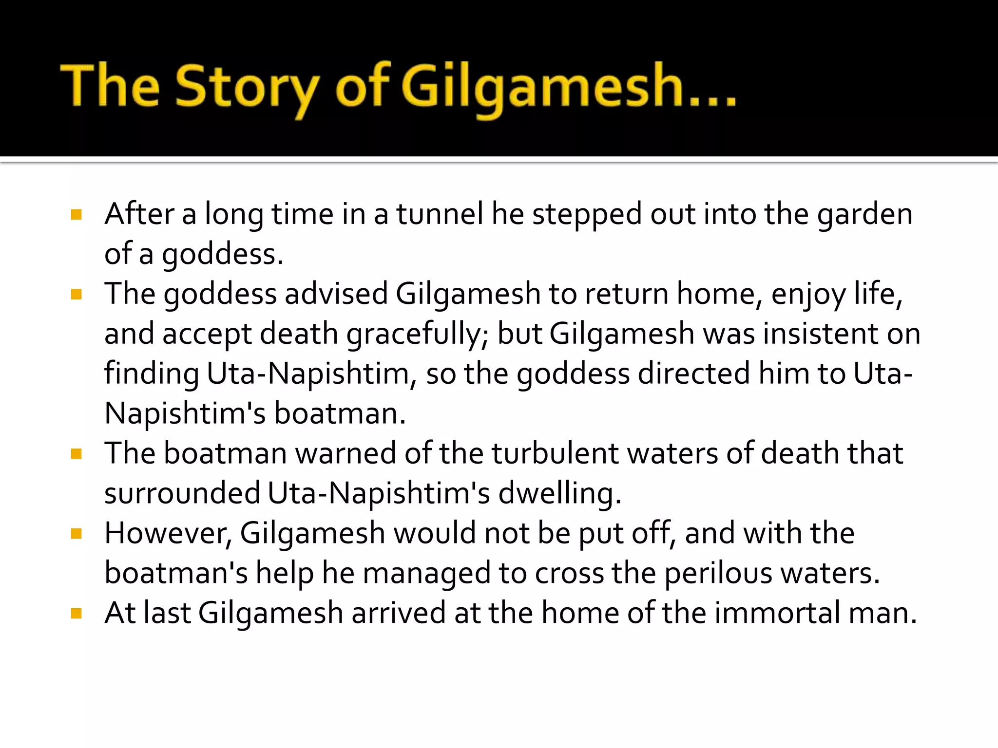  After a long time in a tunnel he stepped out into the garden
of a goddess.
 The goddess advised Gilgamesh to return home, enjoy life,
and accept death gracefully; but Gilgamesh was insistent on
finding Uta-Napishtim, so the goddess directed him to Uta-
Napishtim's boatman.
 The boatman warned of the turbulent waters of death that
surrounded Uta-Napishtim's dwelling.
 However, Gilgamesh would not be put off, and with the
boatman's help he managed to cross the perilous waters.
 At last Gilgamesh arrived at the home of the immortal man.
 