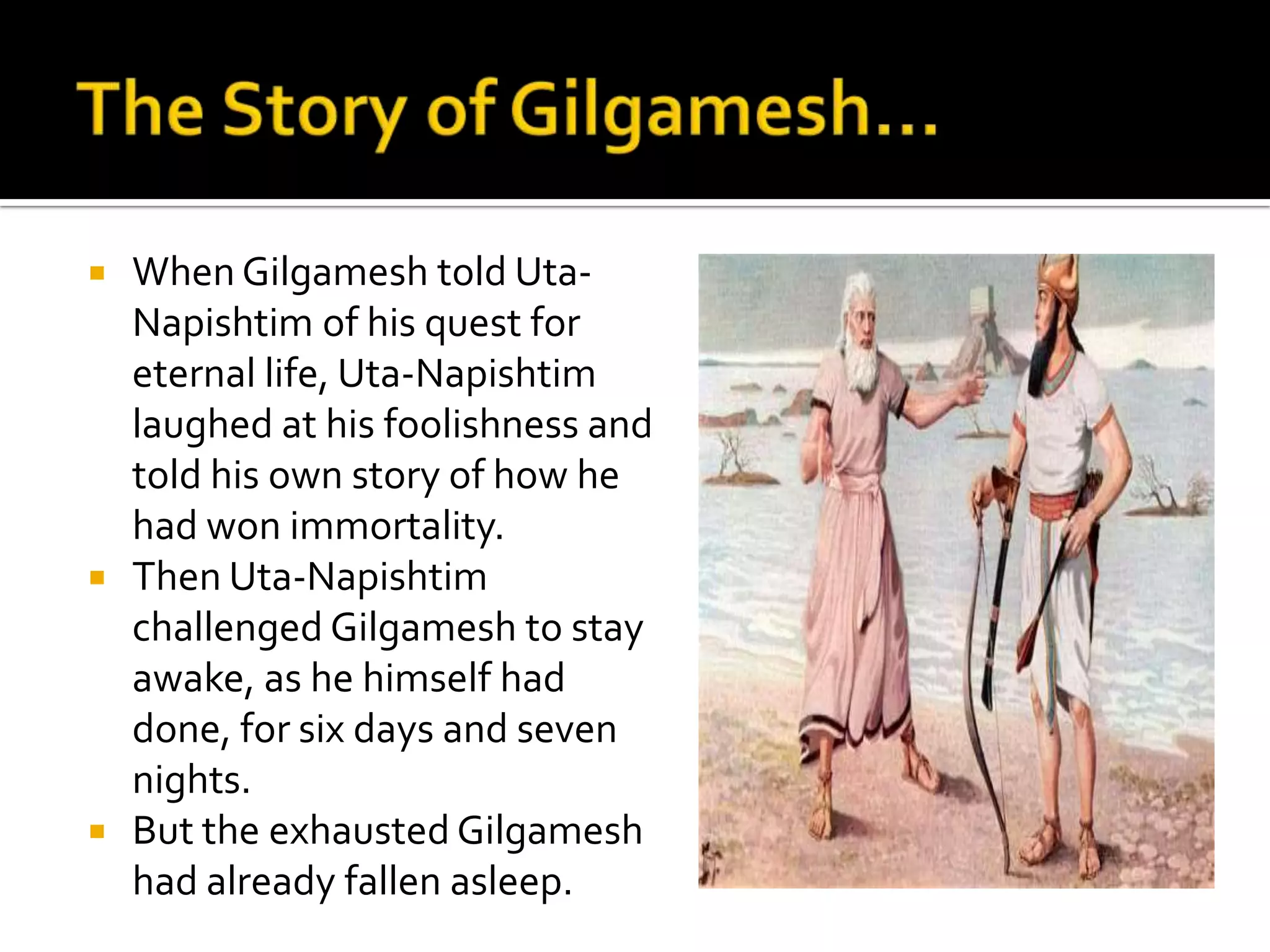  When Gilgamesh told Uta-
Napishtim of his quest for
eternal life, Uta-Napishtim
laughed at his foolishness and
told his own story of how he
had won immortality.
 Then Uta-Napishtim
challenged Gilgamesh to stay
awake, as he himself had
done, for six days and seven
nights.
 But the exhausted Gilgamesh
had already fallen asleep.
 