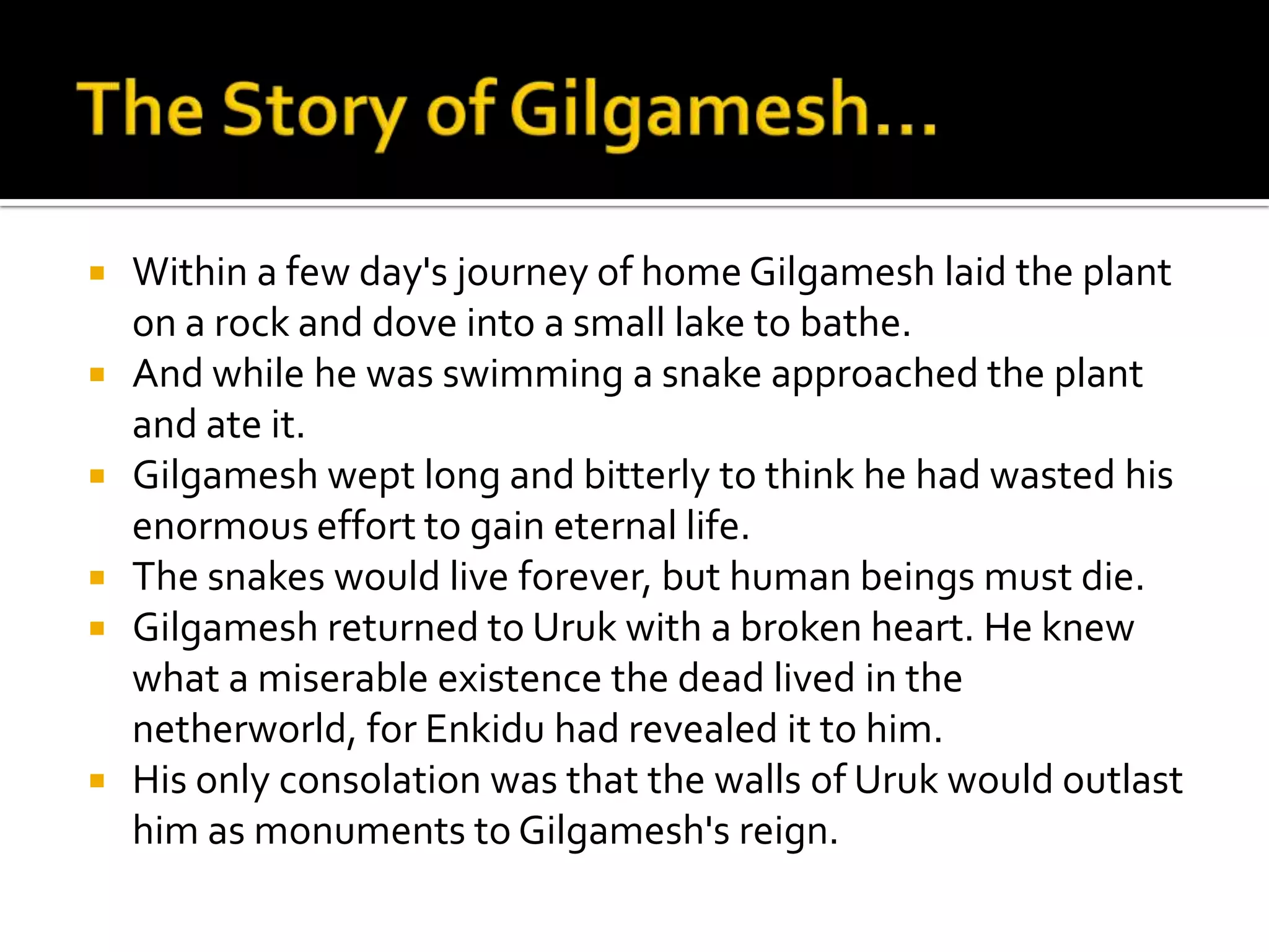  Within a few day's journey of home Gilgamesh laid the plant
on a rock and dove into a small lake to bathe.
 And while he was swimming a snake approached the plant
and ate it.
 Gilgamesh wept long and bitterly to think he had wasted his
enormous effort to gain eternal life.
 The snakes would live forever, but human beings must die.
 Gilgamesh returned to Uruk with a broken heart. He knew
what a miserable existence the dead lived in the
netherworld, for Enkidu had revealed it to him.
 His only consolation was that the walls of Uruk would outlast
him as monuments to Gilgamesh's reign.
 