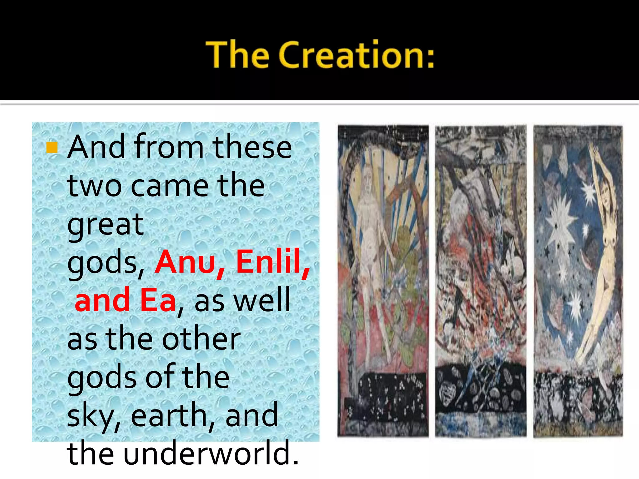 And from these
two came the
great
gods, Anu, Enlil,
and Ea, as well
as the other
gods of the
sky, earth, and
the underworld.
 