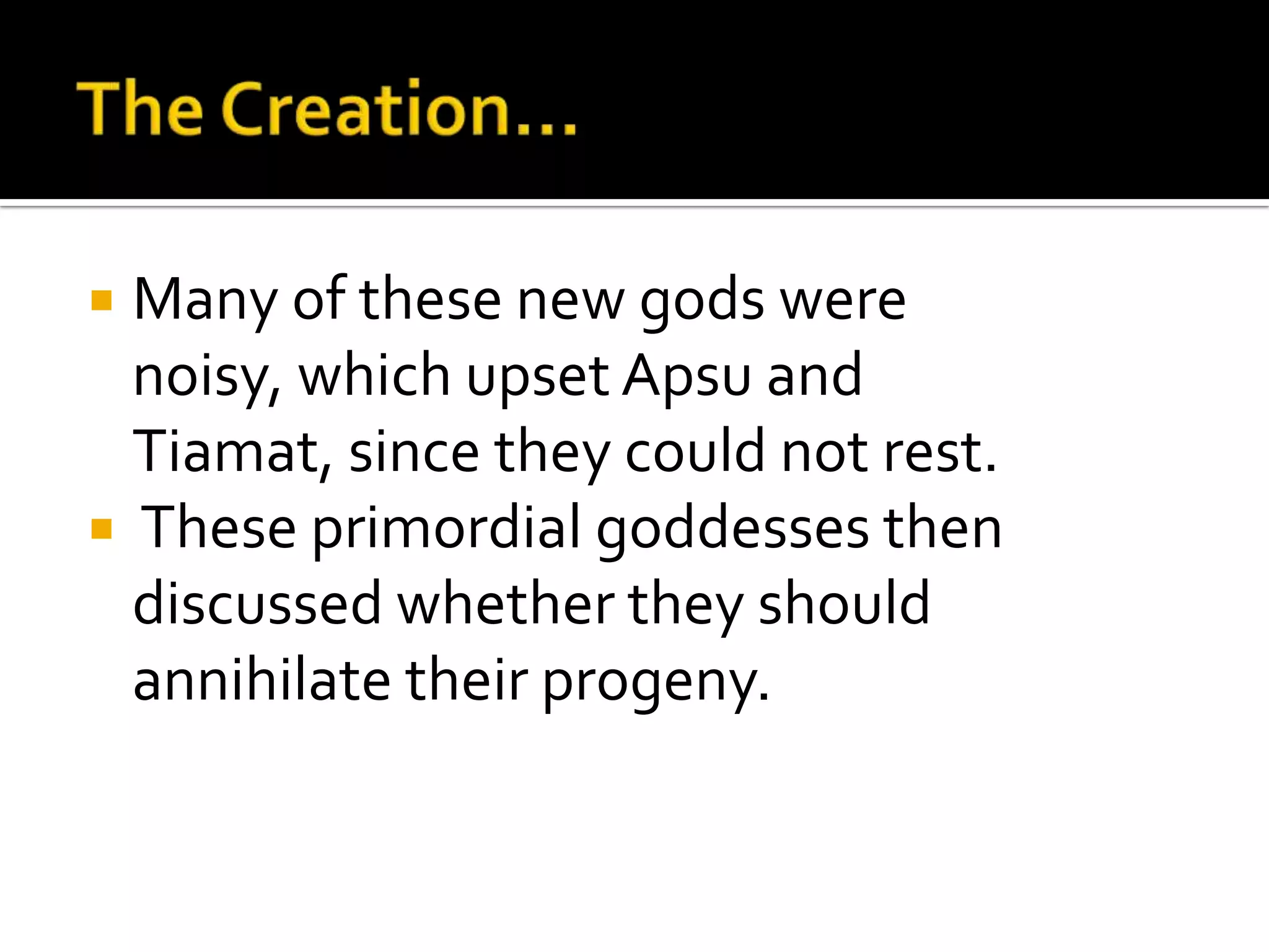  Many of these new gods were
noisy, which upset Apsu and
Tiamat, since they could not rest.
 These primordial goddesses then
discussed whether they should
annihilate their progeny.
 