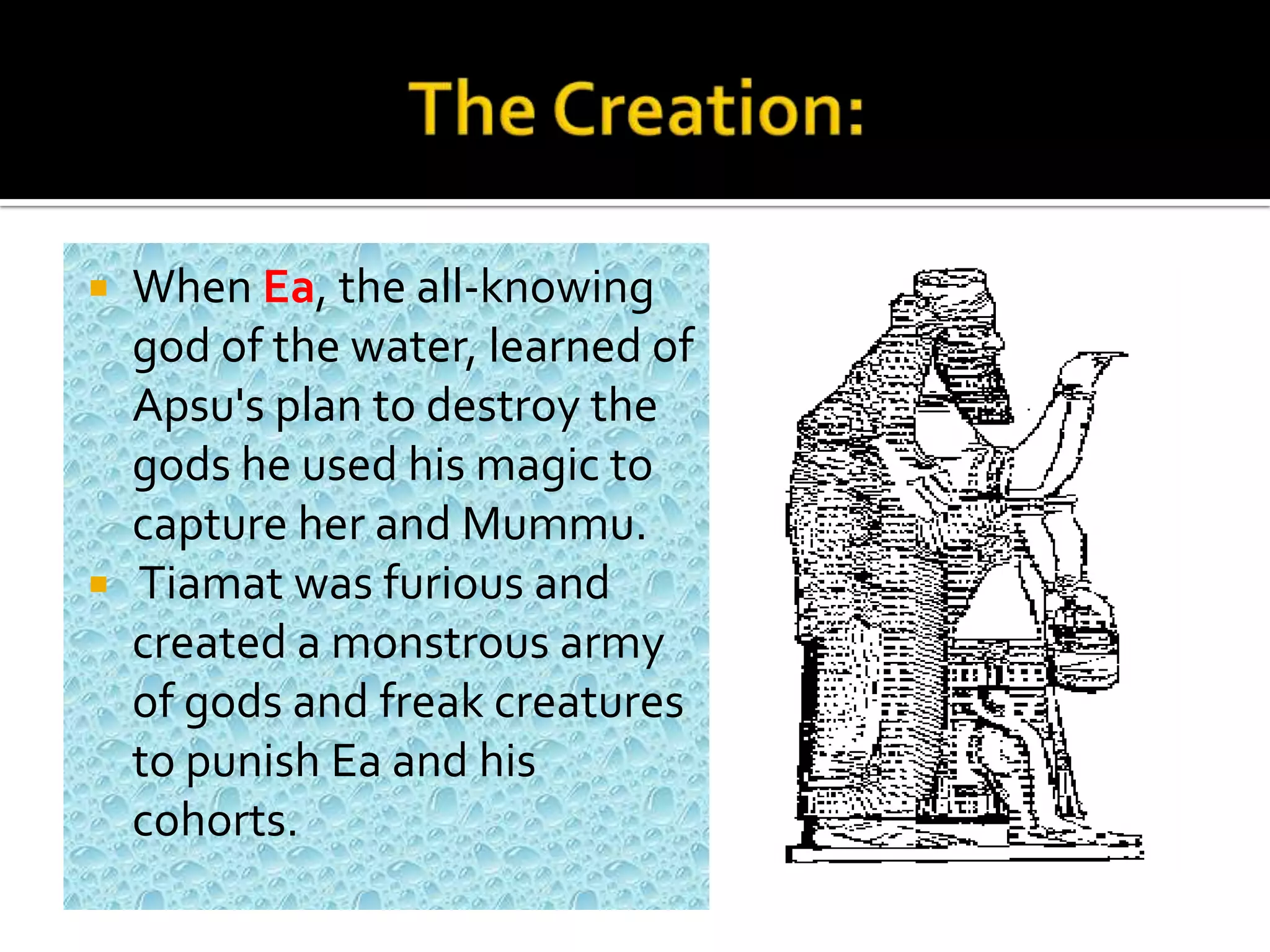  When Ea, the all-knowing
god of the water, learned of
Apsu's plan to destroy the
gods he used his magic to
capture her and Mummu.
 Tiamat was furious and
created a monstrous army
of gods and freak creatures
to punish Ea and his
cohorts.
 