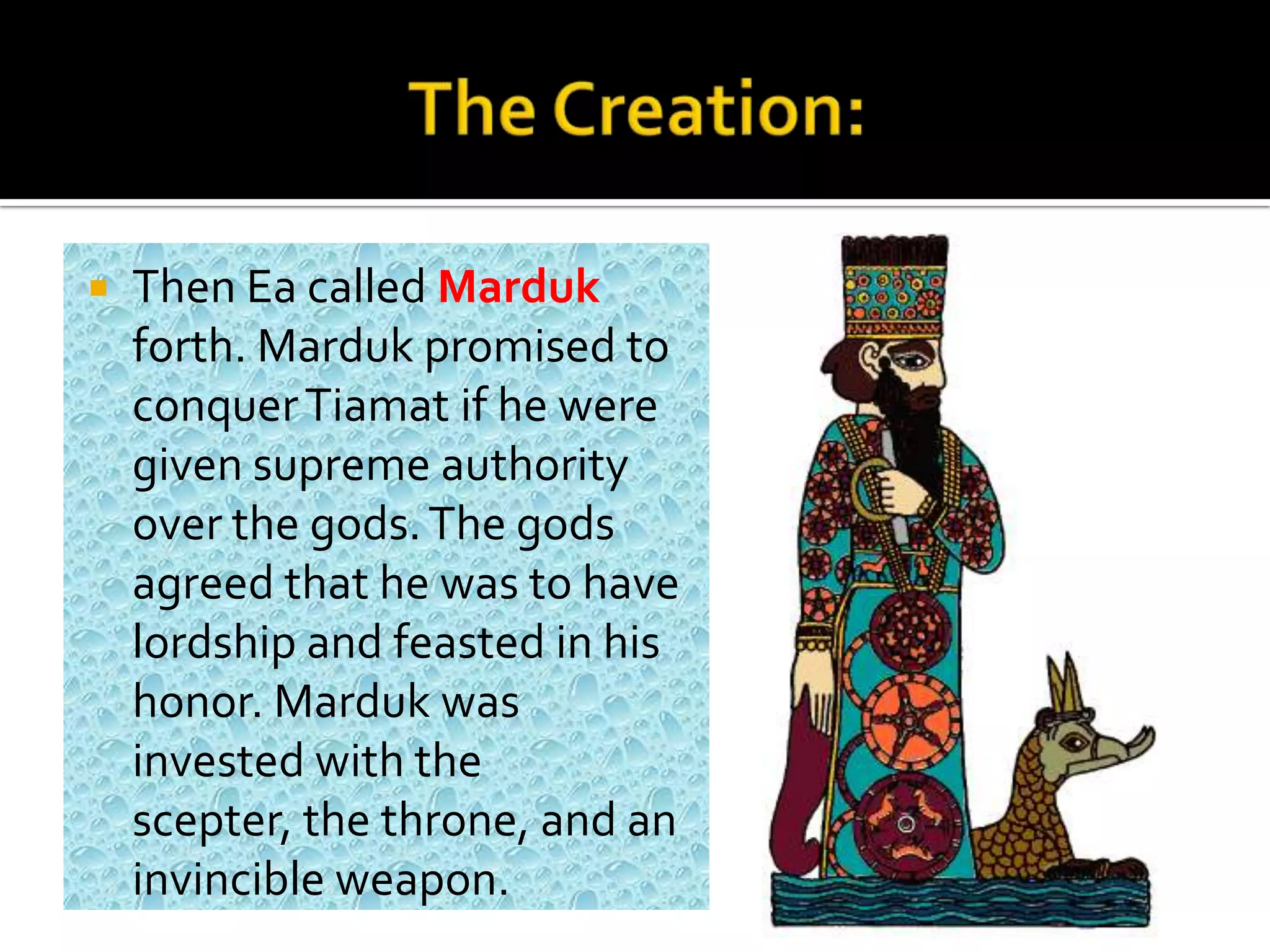  Then Ea called Marduk
forth. Marduk promised to
conquerTiamat if he were
given supreme authority
over the gods.The gods
agreed that he was to have
lordship and feasted in his
honor. Marduk was
invested with the
scepter, the throne, and an
invincible weapon.
 