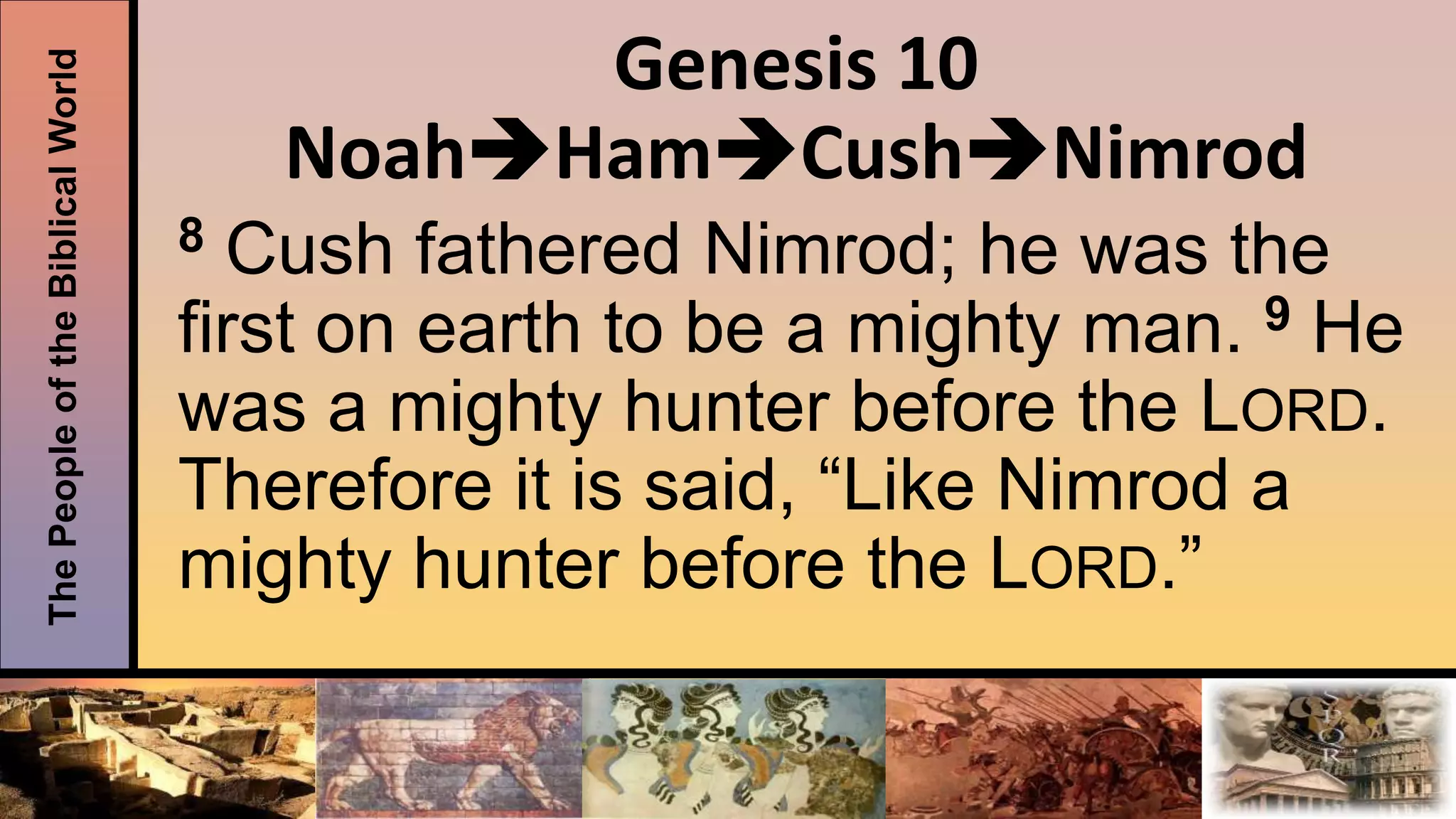 ThePeopleoftheBiblicalWorld Genesis 10
NoahHamCushNimrod
8 Cush fathered Nimrod; he was the
first on earth to be a mighty man. 9 He
was a mighty hunter before the LORD.
Therefore it is said, “Like Nimrod a
mighty hunter before the LORD.”
 