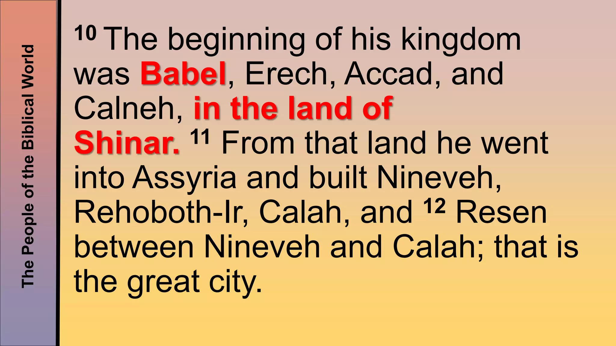 ThePeopleoftheBiblicalWorld 10 The beginning of his kingdom
was Babel, Erech, Accad, and
Calneh, in the land of
Shinar. 11 From that land he went
into Assyria and built Nineveh,
Rehoboth-Ir, Calah, and 12 Resen
between Nineveh and Calah; that is
the great city.
 