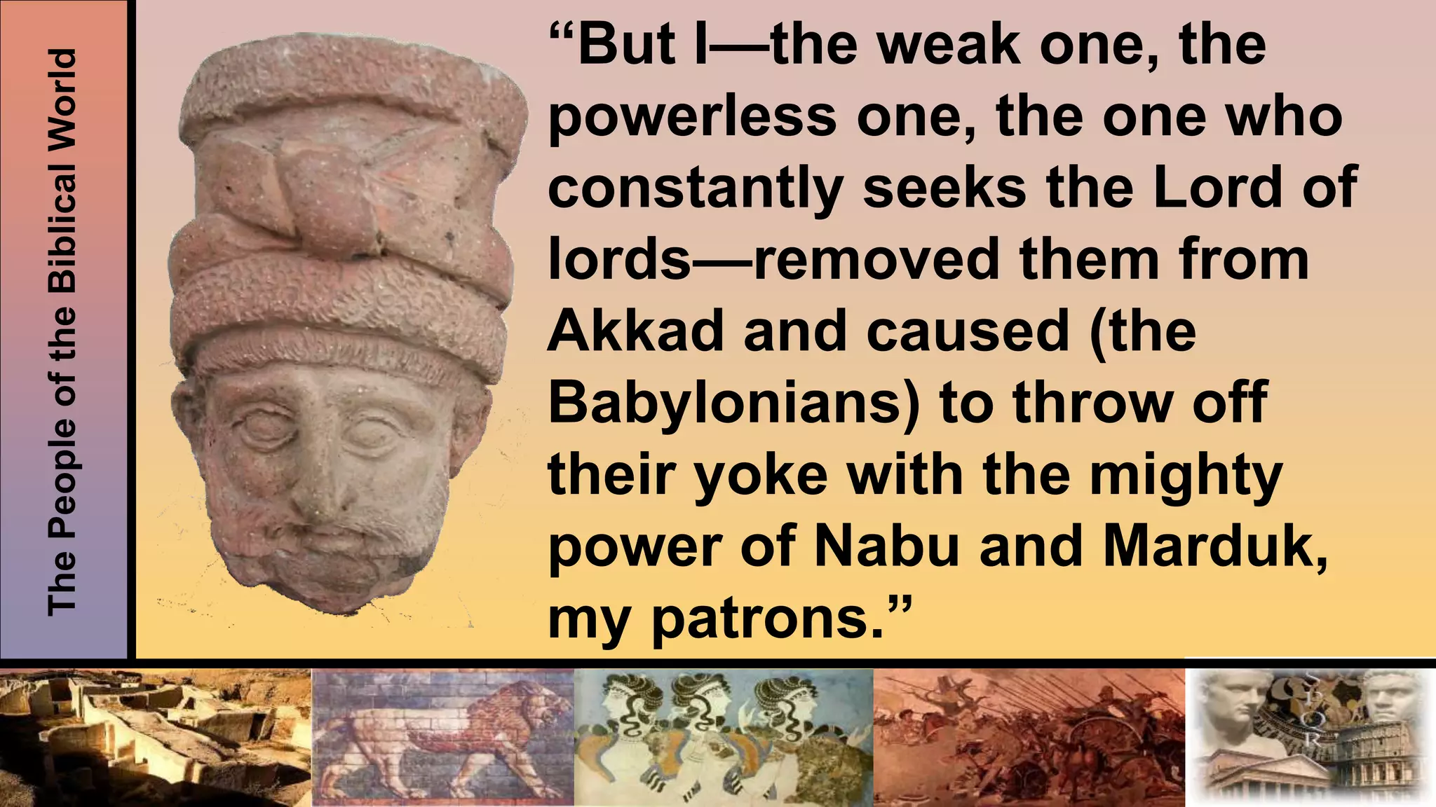 ThePeopleoftheBiblicalWorld “But I—the weak one, the
powerless one, the one who
constantly seeks the Lord of
lords—removed them from
Akkad and caused (the
Babylonians) to throw off
their yoke with the mighty
power of Nabu and Marduk,
my patrons.”
 