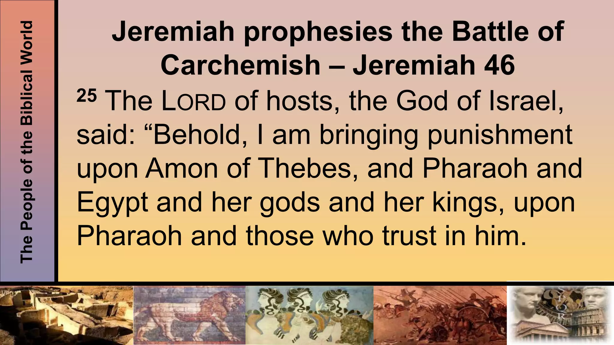 ThePeopleoftheBiblicalWorld
Jeremiah prophesies the Battle of
Carchemish – Jeremiah 46
25 The LORD of hosts, the God of Israel,
said: “Behold, I am bringing punishment
upon Amon of Thebes, and Pharaoh and
Egypt and her gods and her kings, upon
Pharaoh and those who trust in him.
 
