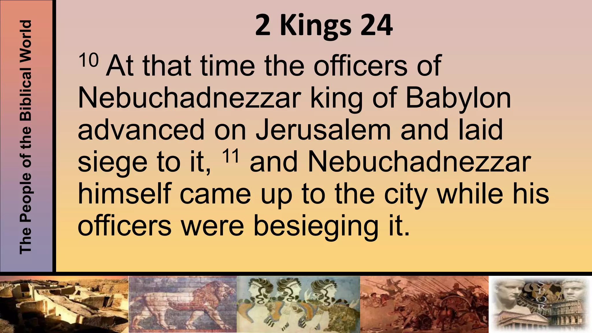 ThePeopleoftheBiblicalWorld 2 Kings 24
10 At that time the officers of
Nebuchadnezzar king of Babylon
advanced on Jerusalem and laid
siege to it, 11 and Nebuchadnezzar
himself came up to the city while his
officers were besieging it.
 