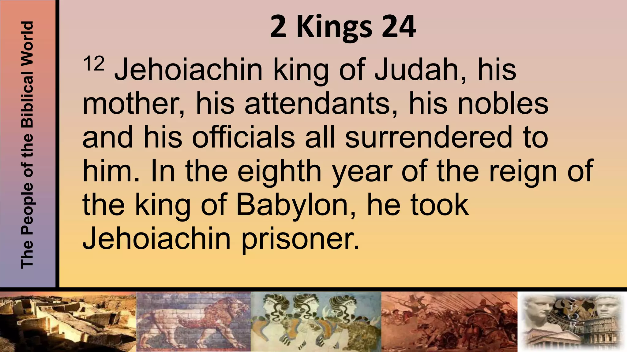 ThePeopleoftheBiblicalWorld 2 Kings 24
12 Jehoiachin king of Judah, his
mother, his attendants, his nobles
and his officials all surrendered to
him. In the eighth year of the reign of
the king of Babylon, he took
Jehoiachin prisoner.
 