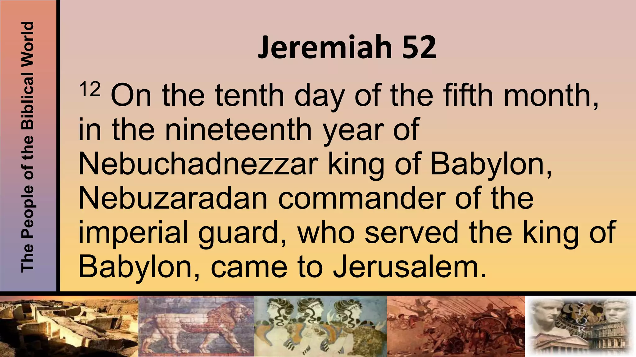 ThePeopleoftheBiblicalWorld
Jeremiah 52
12 On the tenth day of the fifth month,
in the nineteenth year of
Nebuchadnezzar king of Babylon,
Nebuzaradan commander of the
imperial guard, who served the king of
Babylon, came to Jerusalem.
 