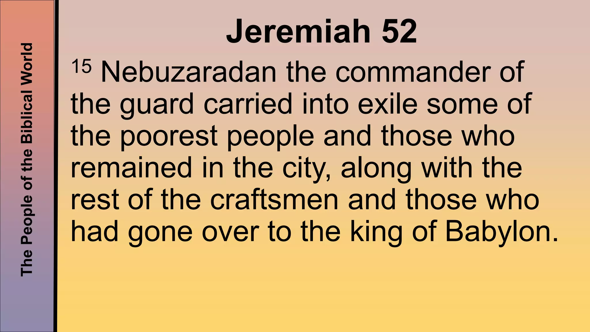 ThePeopleoftheBiblicalWorld
Jeremiah 52
15 Nebuzaradan the commander of
the guard carried into exile some of
the poorest people and those who
remained in the city, along with the
rest of the craftsmen and those who
had gone over to the king of Babylon.
 