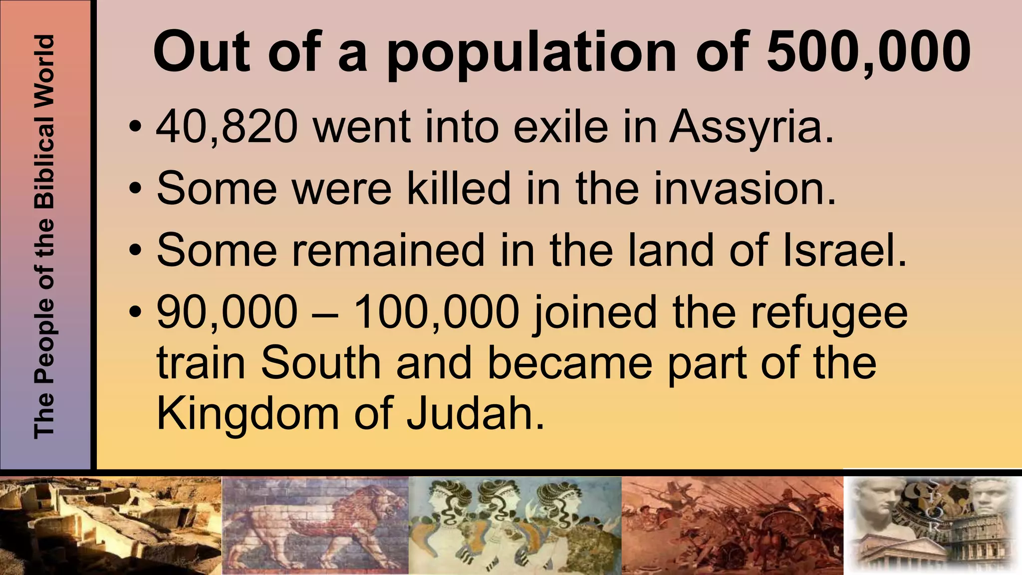 ThePeopleoftheBiblicalWorld
Out of a population of 500,000
• 40,820 went into exile in Assyria.
• Some were killed in the invasion.
• Some remained in the land of Israel.
• 90,000 – 100,000 joined the refugee
train South and became part of the
Kingdom of Judah.
 