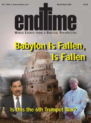 Vol. 13/No. 2 www.endtime.com                  March/April 2003   $3.00




              WORLD EVENTS      FROM A   BIBLICAL PERSPECTIVE



             Babylon Is Fallen,
             Babylon Is Fallen,
                      Is Fallen
                       Is Fallen




         Is this the 6th Trumpet War?
 