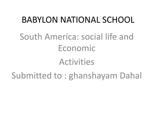 BABYLON NATIONAL SCHOOL
South America: social life and
Economic
Activities
Submitted to : ghanshayam Dahal
 