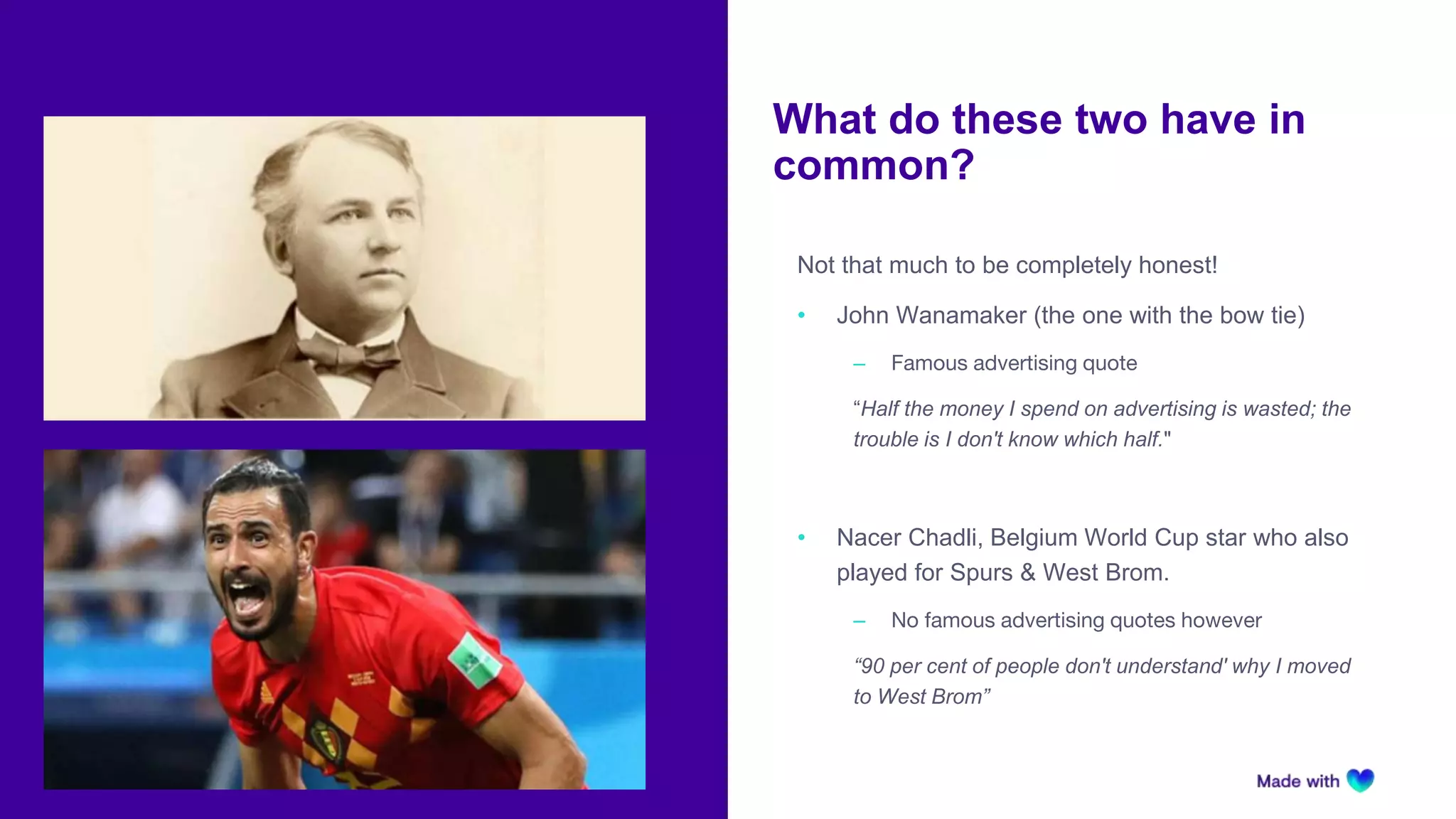 What do these two have in
common?
Not that much to be completely honest!
• John Wanamaker (the one with the bow tie)
‒ Famous advertising quote
“Half the money I spend on advertising is wasted; the
trouble is I don't know which half."
• Nacer Chadli, Belgium World Cup star who also
played for Spurs & West Brom.
‒ No famous advertising quotes however
“90 per cent of people don't understand' why I moved
to West Brom”
 