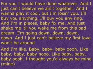 For you I would have done whatever. And I just can't believe we ain't together. And I wanna play it cool, but I'm losin' you. I'll buy you anything, I'll buy you any ring. And I'm in pieces, baby fix me. And just shake me 'til you wake me from this bad dream. I'm going down, down, down, down. And I just can't believe my first love won't be around And I'm like. Baby, baby, baby oooh. Like baby, baby, baby nooo. Like baby, baby, baby oooh. I thought you'd always be mine (mine) 