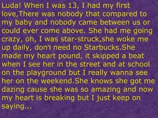 Luda! When I was 13, I had my first love,There was nobody that compared to my baby and nobody came between us or could ever come above. She had me going crazy, oh, I was star-struck,she woke me up daily, don ’t   need no Starbucks.She made my heart pound, it skipped a beat when I see her in the street and at school on the playground but I really wanna see her on the weekend.She knows she got me dazing cause she was so amazing and now my heart is breaking but I just keep on saying... 