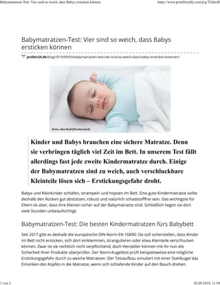 Babymatratzen-Test: Vier sind so weich, dass Babys
ersticken können
profair24.de/blog/2019/09/03/babymatratzen-test-vier-sind-so-weich-dass-babys-ersticken-koennen/
Kinder und Babys brauchen eine sichere Matratze. Denn
sie verbringen täglich viel Zeit im Bett. In unserem Test fällt
allerdings fast jede zweite Kindermatratze durch. Einige
der Babymatratzen sind zu weich, auch verschluckbare
Kleinteile lösen sich – Erstickungsgefahr droht.
Babys und Kleinkinder schlafen, strampeln und hopsen im Bett. Eine gute Kindermatratze sollte
deshalb den Rücken gut abstützen, robust und natürlich schadstoﬀfrei sein. Das wichtigste für
Eltern ist aber, dass ihre Kleinen sicher auf der Babymatratze sind. Schließlich liegen sie dort
viele Stunden unbeaufsichtigt.
Babymatratzen-Test: Die besten Kindermatratzen fürs Babybett
Seit 2017 gibt es deshalb die europäische DIN-Norm EN 16890: Sie soll sicherstellen, dass Kinder
im Bett nicht ersticken, sich dort einklemmen, strangulieren oder etwa Kleinteile verschlucken
können. Zwar ist sie rechtlich nicht verpﬂichtend, doch Hersteller können mit ihr nun die
Sicherheit ihrer Produkte überprüfen. Der Norm-Kugeltest prüft beispielsweise eine mögliche
Erstickungsgefahr durch zu weiche Matratzen. Der Testaufbau simuliert mit einer Stahlkugel das
Einsinken des Kopfes in die Matratze, wenn sich schlafende Kinder auf den Bauch drehen.
Babymatratzen-Test: Vier sind so weich, dass Babys ersticken können https://www.printfriendly.com/p/g/TGdxcR
1 von 3 03.09.2019, 11:50
 