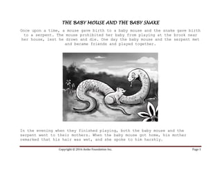 Copyright © 2016 Anike Foundation Inc. Page 1
THE BABY MOUSE AND THE BABY SNAKE
Once upon a time, a mouse gave birth to a baby mouse and the snake gave birth
to a serpent. The mouse prohibited her baby from playing at the brook near
her house, lest he drown and die. One day the baby mouse and the serpent met
and became friends and played together.
In the evening when they finished playing, both the baby mouse and the
serpent went to their mothers. When the baby mouse got home, his mother
remarked that his hair was wet, and she spoke to him harshly.
 