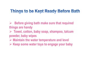 Before giving bath make sure that required
things are handy
 Towel, cotton, baby soap, shampoo, talcum
powder, baby wip...