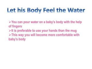Now change the water to wash off the soap
Maintain the temperature of water
When the bath is over just lift the baby up...