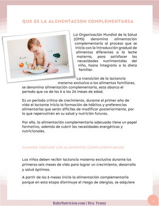 4
QUE ES LA ALIMENTACION COMPLEMENTARIA
La Organización Mundial de la Salud
(OMS) denomina alimentación
complementaria al proceso que se
inicia con la introducción gradual de
alimentos diferentes a la leche
materna, para satisfacer las
necesidades nutrimentales del
niño, hasta integrarlo a la dieta
familiar.
La transición de la lactancia
materna exclusiva a los alimentos familiares,
se denomina alimentación complementaria, esta abarca el
período que va de los 6 a los 24 meses de edad.
Es un periodo crítico de crecimiento, durante el primer año de
vida el lactante inicia la formación de hábitos y preferencias
alimentarias que serán difíciles de modificar posteriormente, por
lo que repercutirán en su salud y nutrición futuras.
Por ello, la alimentación complementaria adecuada tiene un papel
formativo, además de cubrir las necesidades energéticas y
nutricionales.
CUANDO INICIAR LOS ALIMENTOS COMPLEMENTARIOS
Los niños deben recibir lactancia materna exclusiva durante los
primeros seis meses de vida para lograr un crecimiento, desarrollo
y salud óptimos.
A partir de los 6 meses inicia la alimentación complementaria
porque en esta etapa disminuye el riesgo de alergias, se adquiere
 