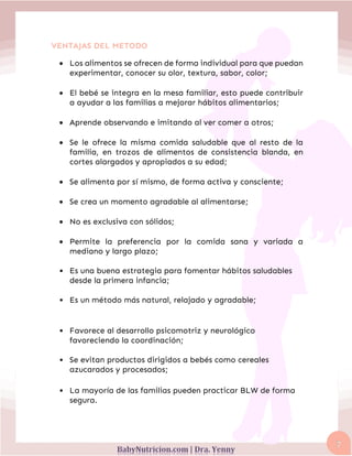 7
VENTAJAS DEL METODO
• Los alimentos se ofrecen de forma individual para que puedan
experimentar, conocer su olor, textura, sabor, color;
• El bebé se integra en la mesa familiar, esto puede contribuir
a ayudar a las familias a mejorar hábitos alimentarios;
• Aprende observando e imitando al ver comer a otros;
• Se le ofrece la misma comida saludable que al resto de la
familia, en trozos de alimentos de consistencia blanda, en
cortes alargados y apropiados a su edad;
• Se alimenta por sí mismo, de forma activa y consciente;
• Se crea un momento agradable al alimentarse;
• No es exclusiva con sólidos;
• Permite la preferencia por la comida sana y variada a
mediano y largo plazo;
• Es una buena estrategia para fomentar hábitos saludables
desde la primera infancia;
• Es un método más natural, relajado y agradable;
• Favorece al desarrollo psicomotriz y neurológico
favoreciendo la coordinación;
• Se evitan productos dirigidos a bebés como cereales
azucarados y procesados;
• La mayoría de las familias pueden practicar BLW de forma
segura.
 