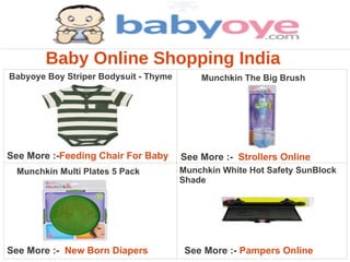 Baby Online Shopping India
Babyoye Boy Striper Bodysuit - Thyme       Munchkin The Big Brush




See More :-Feeding Chair For Baby      See More :- Strollers Online
 Munchkin Multi Plates 5 Pack          Munchkin White Hot Safety SunBlock
                                       Shade




See More :- New Born Diapers            See More :- Pampers Online
 