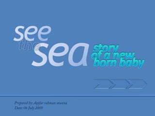 see sea the  story of a new born baby Prepared by: Aqifur rahman munna Date: 06 July 2009 