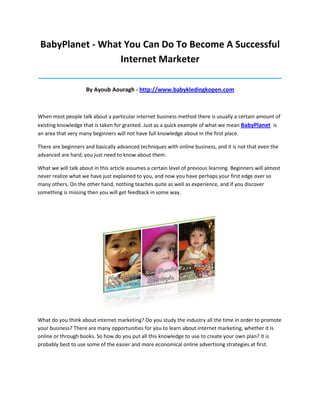 BabyPlanet - What You Can Do To Become A Successful
                  Internet Marketer
_____________________________________________________________________________________

                     By Ayoub Aouragh - http://www.babykledingkopen.com



When most people talk about a particular internet business method there is usually a certain amount of
existing knowledge that is taken for granted. Just as a quick example of what we mean BabyPlanet is
an area that very many beginners will not have full knowledge about in the first place.

There are beginners and basically advanced techniques with online business, and it is not that even the
advanced are hard; you just need to know about them.

What we will talk about in this article assumes a certain level of previous learning. Beginners will almost
never realize what we have just explained to you, and now you have perhaps your first edge over so
many others. On the other hand, nothing teaches quite as well as experience, and if you discover
something is missing then you will get feedback in some way.




What do you think about internet marketing? Do you study the industry all the time in order to promote
your business? There are many opportunities for you to learn about internet marketing, whether it is
online or through books. So how do you put all this knowledge to use to create your own plan? It is
probably best to use some of the easier and more economical online advertising strategies at first.
 