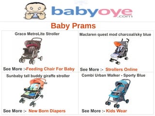 Baby Prams
     Graco MetroLite Stroller          Maclaren quest mod charcoal/sky blue




See More :-Feeding Chair For Baby      See More :- Strollers Online
 Sunbaby tall buddy giraffe stroller    Combi Urban Walker - Sporty Blue




See More :- New Born Diapers            See More :- Kids Wear
 