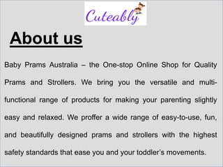About us
Baby Prams Australia – the One-stop Online Shop for Quality
Prams and Strollers. We bring you the versatile and multi-
functional range of products for making your parenting slightly
easy and relaxed. We proffer a wide range of easy-to-use, fun,
and beautifully designed prams and strollers with the highest
safety standards that ease you and your toddler’s movements.
 