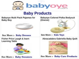 Baby Products
Babyoye Multi Pack Pajamas for   Babyoye Colored Polka Bodysuit
Baby Boy                         (Onesie) for Baby Girl




See More :­  Baby Dresses        See More :- Kids Toys
Fisher Price Laugh & learn        Abracadabra Gabriella Baby Quilt
Learning Table




See More :­  Baby Sweaters       See More :­  Baby Care Products
 